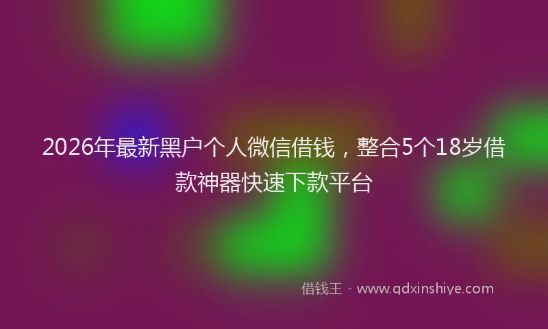 2026年最新黑户个人微信借钱，整合5个18岁借款神器快速下款平台