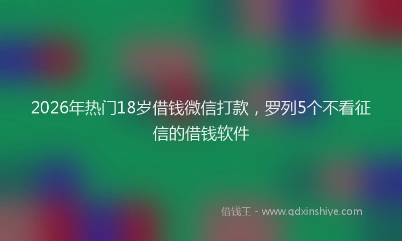 2026年热门18岁借钱微信打款，罗列5个不看征信的借钱软件