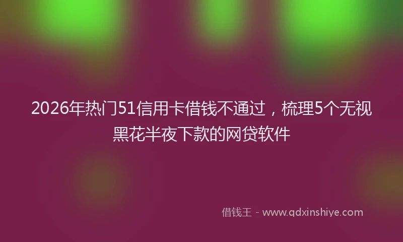 2026年热门51信用卡借钱不通过，梳理5个无视黑花半夜下款的网贷软件