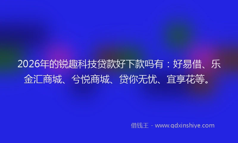 2026年的锐趣科技贷款好下款吗有：好易借、乐金汇商城、兮悦商城、贷你无忧、宜享花等。