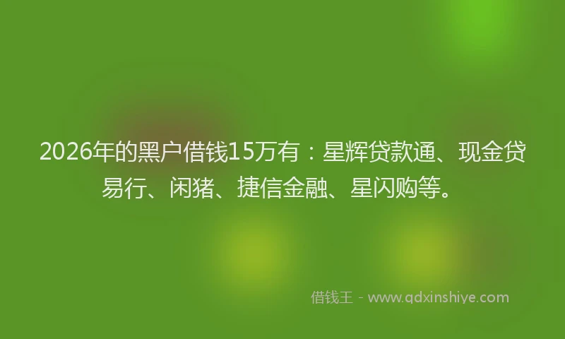 2026年的黑户借钱15万有：星辉贷款通、现金贷易行、闲猪、捷信金融、星闪购等。