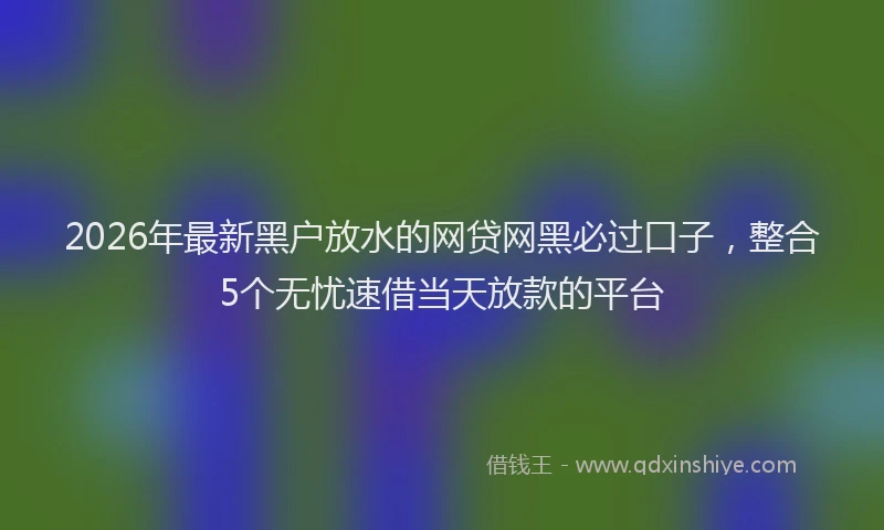 2026年最新黑户放水的网贷网黑必过口子，整合5个无忧速借当天放款的平台