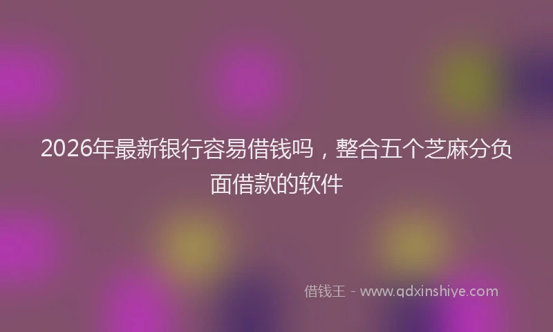 2026年最新银行容易借钱吗，整合五个芝麻分负面借款的软件