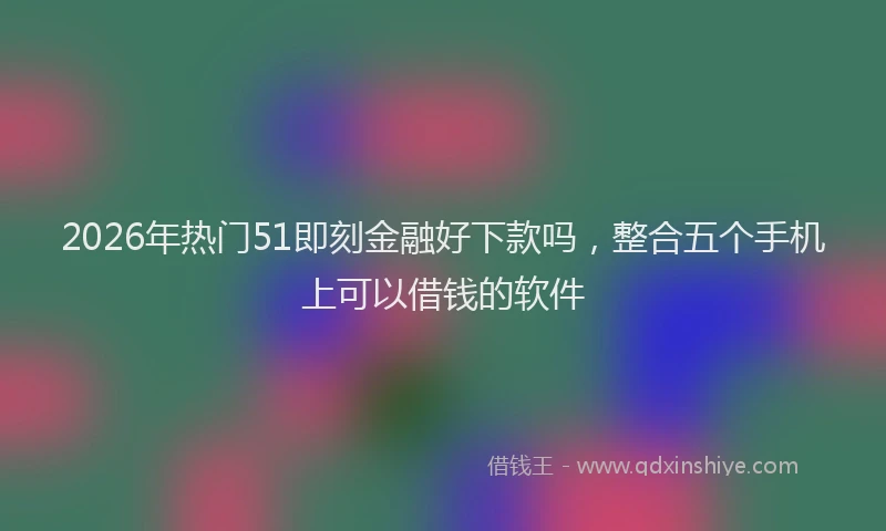 2026年热门51即刻金融好下款吗，整合五个手机上可以借钱的软件