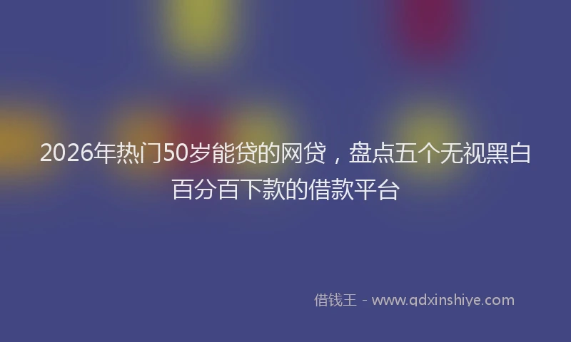2026年热门50岁能贷的网贷，盘点五个无视黑白百分百下款的借款平台