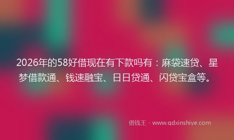 2026年的58好借现在有下款吗有：麻袋速贷、星梦借款通、钱速融宝、日日贷通、闪贷宝盒等。