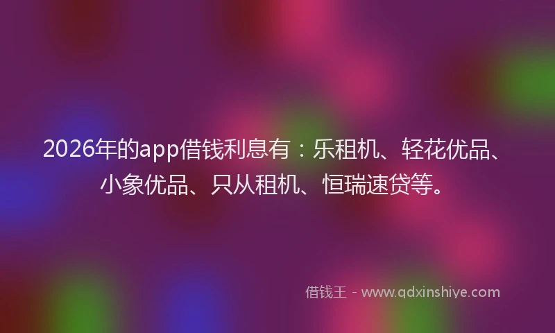 2026年的app借钱利息有：乐租机、轻花优品、小象优品、只从租机、恒瑞速贷等。