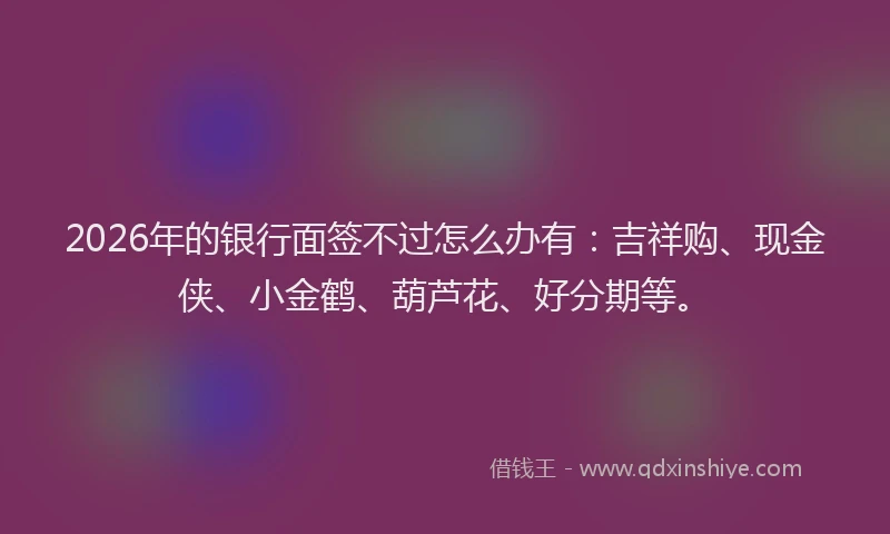 2026年的银行面签不过怎么办有：吉祥购、现金侠、小金鹤、葫芦花、好分期等。