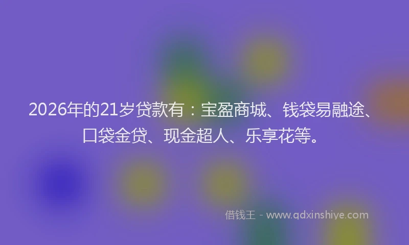 2026年的21岁贷款有：宝盈商城、钱袋易融途、口袋金贷、现金超人、乐享花等。