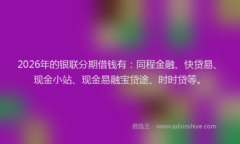 2026年的银联分期借钱有：同程金融、快贷易、现金小站、现金易融宝贷途、时时贷等。