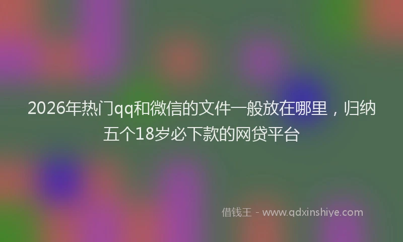 2026年热门qq和微信的文件一般放在哪里，归纳五个18岁必下款的网贷平台