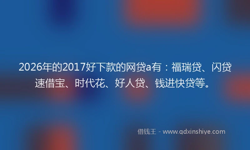 2026年的2017好下款的网贷a有：福瑞贷、闪贷速借宝、时代花、好人贷、钱进快贷等。
