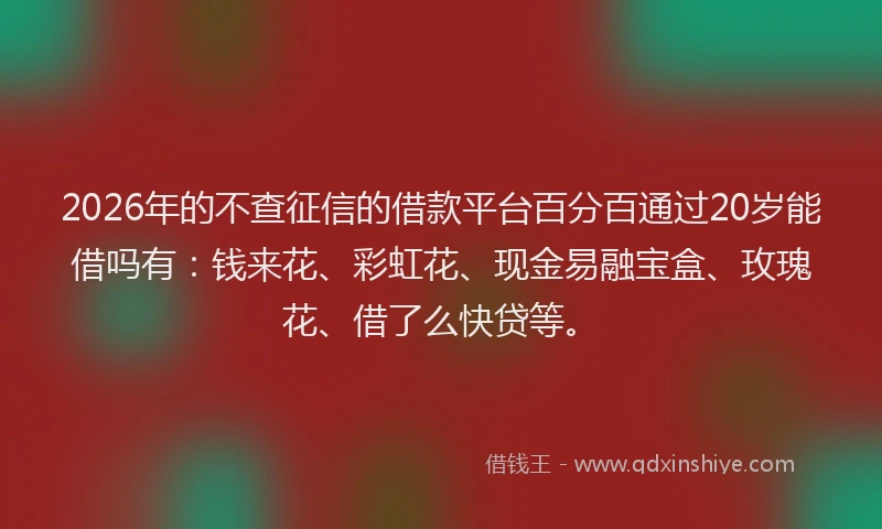 2026年的不查征信的借款平台百分百通过20岁能借吗有：钱来花、彩虹花、现金易融宝盒、玫瑰花、借了么快贷等。