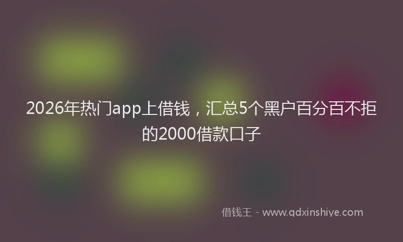 2026年热门app上借钱，汇总5个黑户百分百不拒的2000借款口子