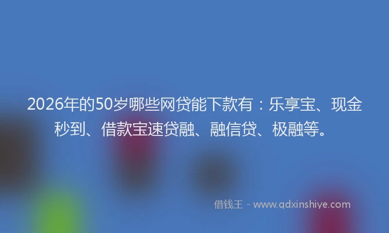 2026年的50岁哪些网贷能下款有：乐享宝、现金秒到、借款宝速贷融、融信贷、极融等。