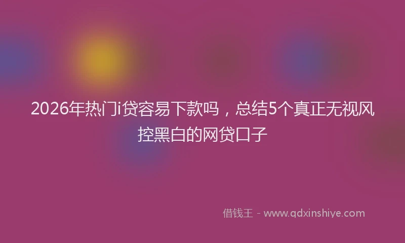 2026年热门i贷容易下款吗，总结5个真正无视风控黑白的网贷口子