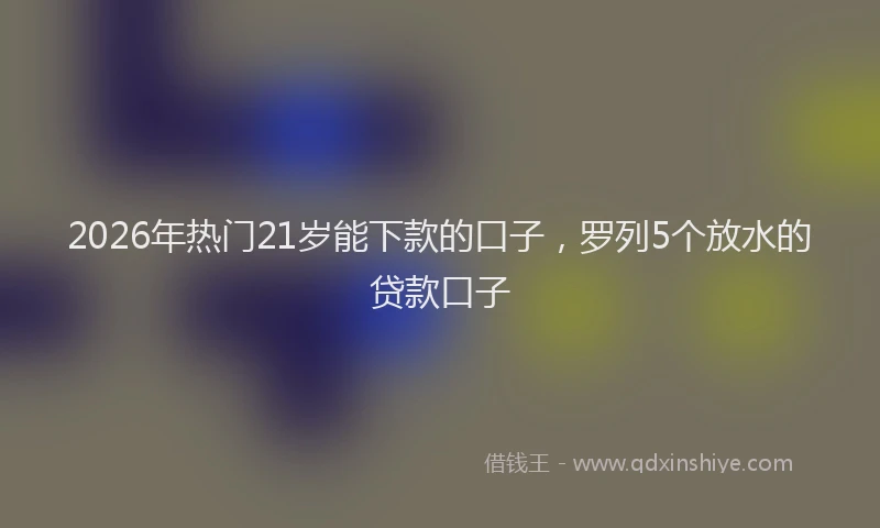 2026年热门21岁能下款的口子，罗列5个放水的贷款口子