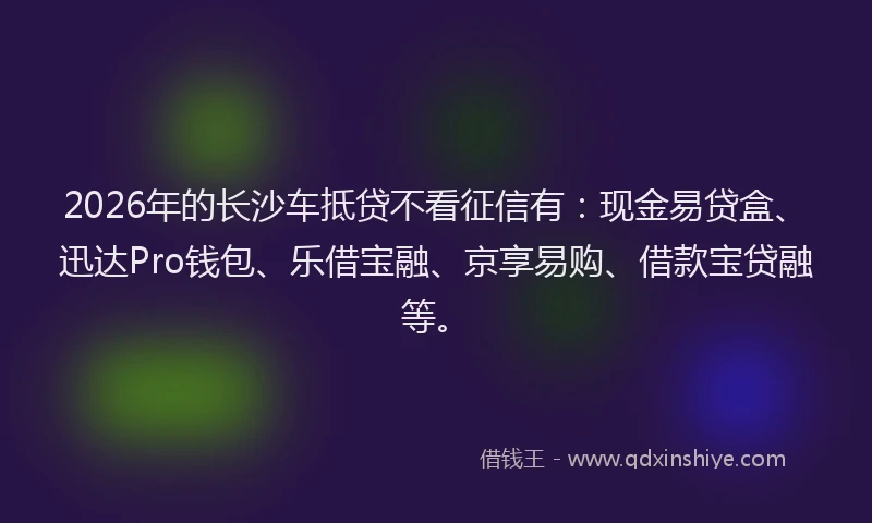 2026年的长沙车抵贷不看征信有：现金易贷盒、迅达Pro钱包、乐借宝融、京享易购、借款宝贷融等。
