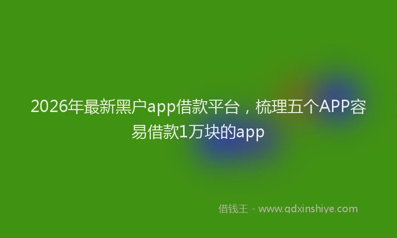 2026年最新黑户app借款平台，梳理五个APP容易借款1万块的app