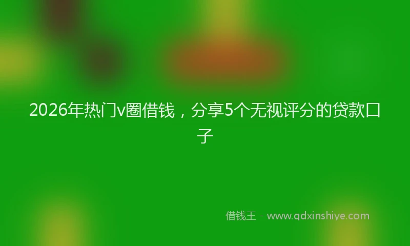 2026年热门v圈借钱，分享5个无视评分的贷款口子