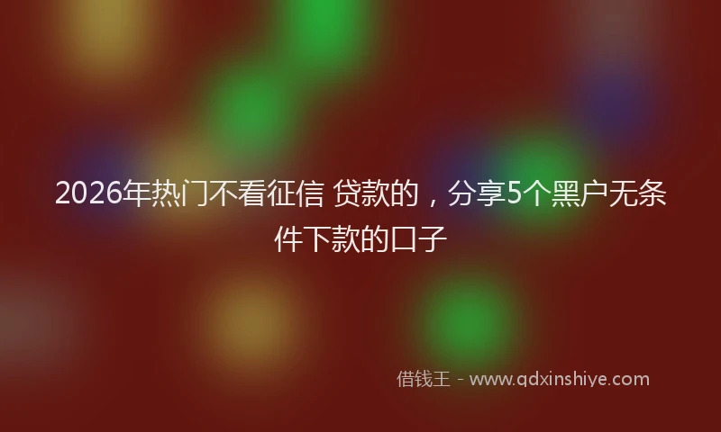 2026年热门不看征信 贷款的，分享5个黑户无条件下款的口子