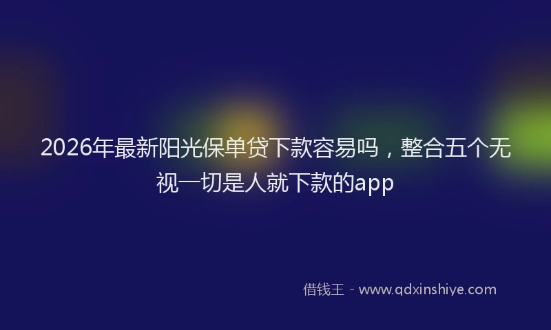 2026年最新阳光保单贷下款容易吗，整合五个无视一切是人就下款的app