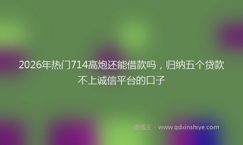 2026年热门714高炮还能借款吗，归纳五个贷款不上诚信平台的口子