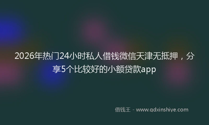 2026年热门24小时私人借钱微信天津无抵押，分享5个比较好的小额贷款app