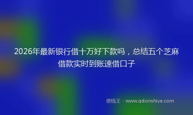 2026年最新银行借十万好下款吗，总结五个芝麻借款实时到账速借口子