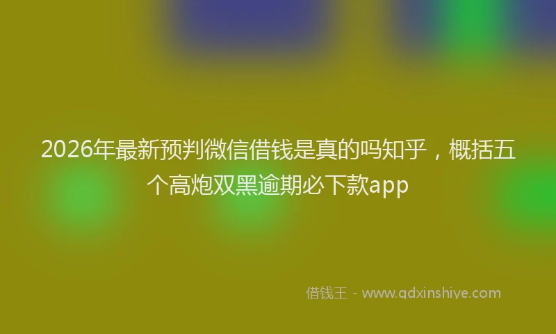 2026年最新预判微信借钱是真的吗知乎，概括五个高炮双黑逾期必下款app