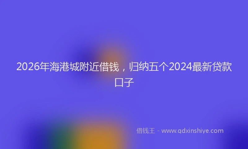 2026年海港城附近借钱，归纳五个2024最新贷款口子