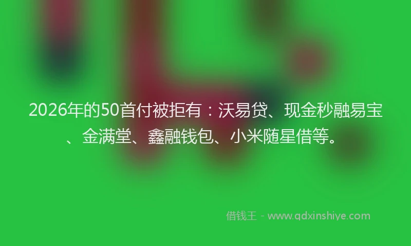 2026年的50首付被拒有：沃易贷、现金秒融易宝、金满堂、鑫融钱包、小米随星借等。