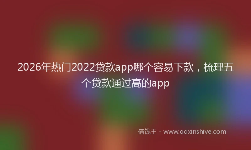2026年热门2022贷款app哪个容易下款，梳理五个贷款通过高的app