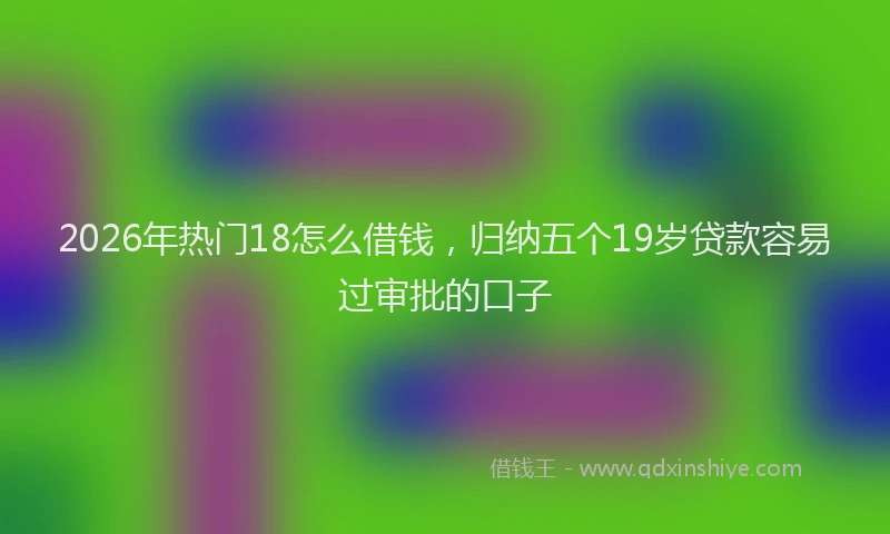 2026年热门18怎么借钱，归纳五个19岁贷款容易过审批的口子