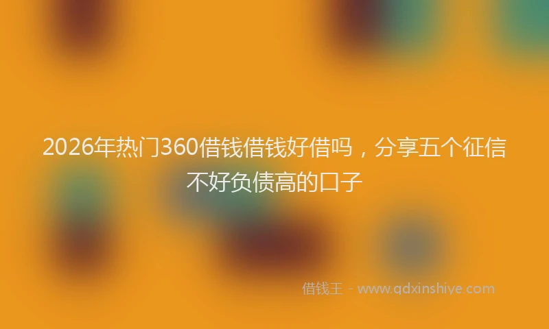 2026年热门360借钱借钱好借吗，分享五个征信不好负债高的口子