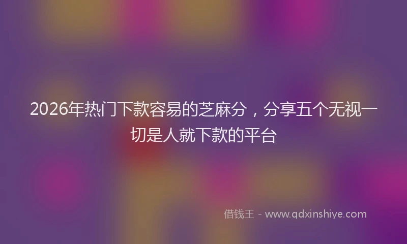 2026年热门下款容易的芝麻分，分享五个无视一切是人就下款的平台