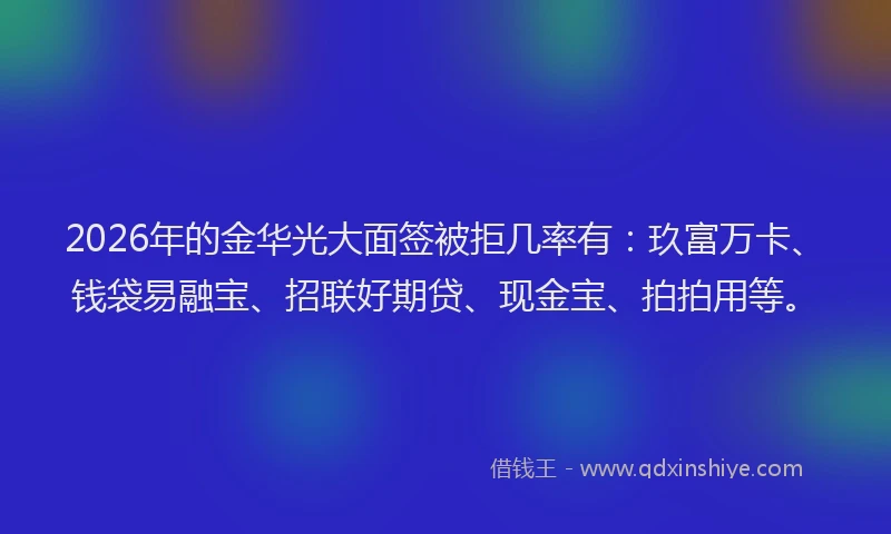 2026年的金华光大面签被拒几率有：玖富万卡、钱袋易融宝、招联好期贷、现金宝、拍拍用等。