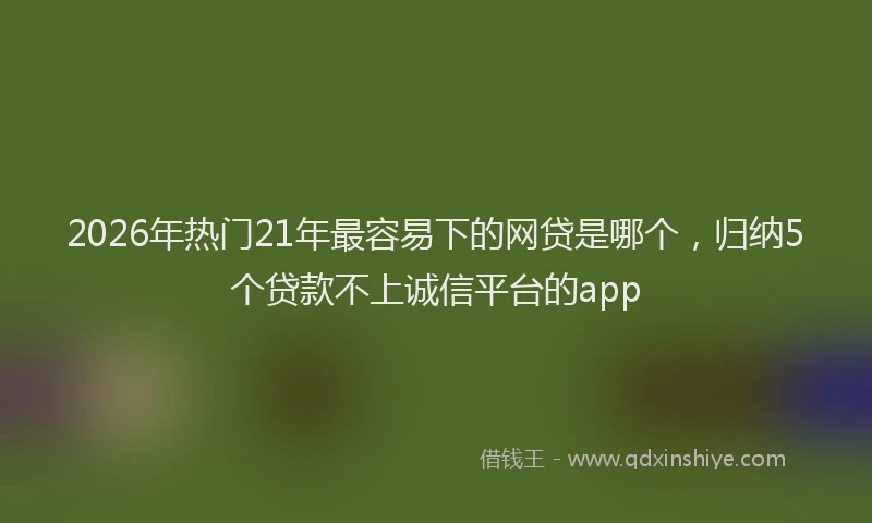 2026年热门21年最容易下的网贷是哪个，归纳5个贷款不上诚信平台的app