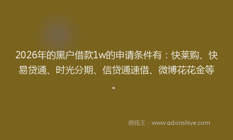 2026年的黑户借款1w的申请条件有：快莱购、快易贷通、时光分期、信贷通速借、微博花花金等。
