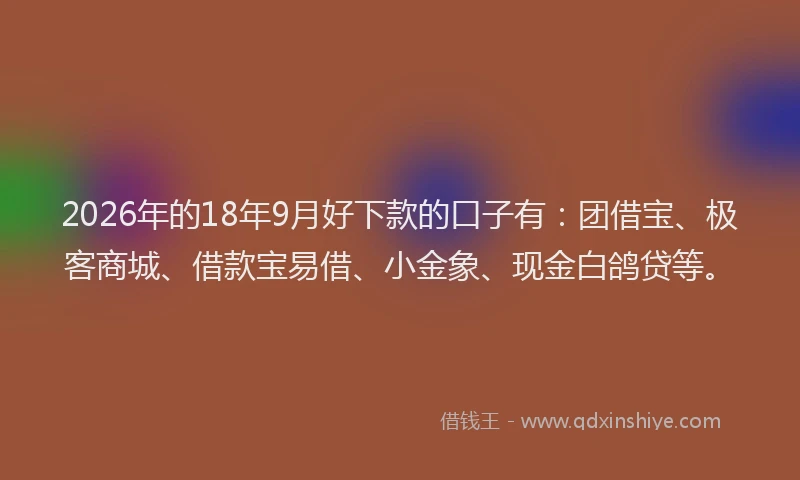 2026年的18年9月好下款的口子有：团借宝、极客商城、借款宝易借、小金象、现金白鸽贷等。