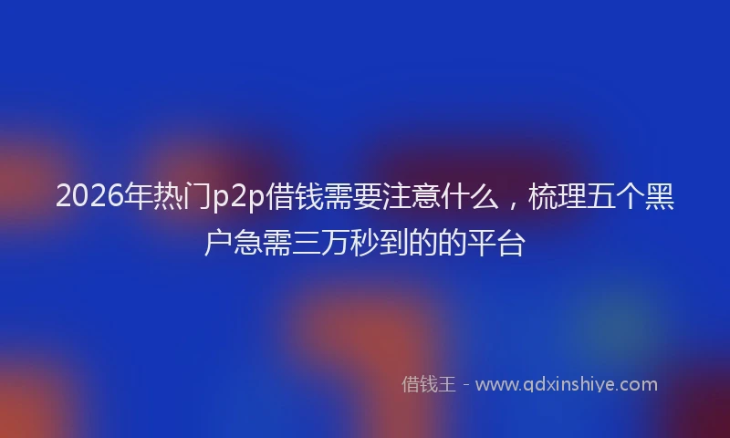 2026年热门p2p借钱需要注意什么，梳理五个黑户急需三万秒到的的平台