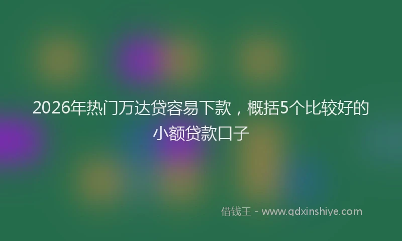 2026年热门万达贷容易下款，概括5个比较好的小额贷款口子