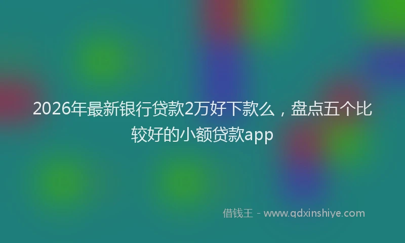 2026年最新银行贷款2万好下款么，盘点五个比较好的小额贷款app