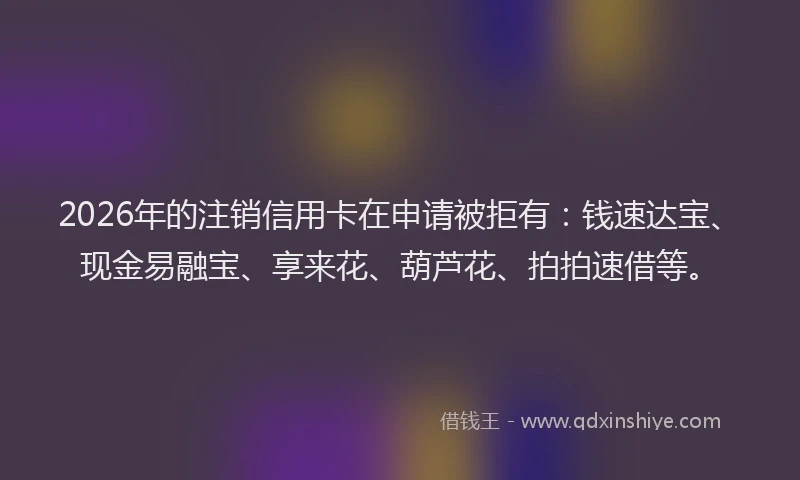 2026年的注销信用卡在申请被拒有：钱速达宝、现金易融宝、享来花、葫芦花、拍拍速借等。