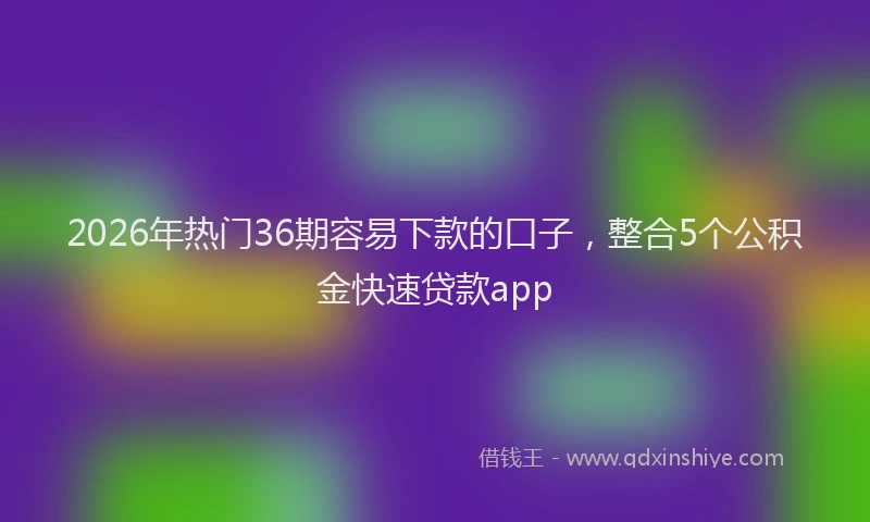 2026年热门36期容易下款的口子，整合5个公积金快速贷款app