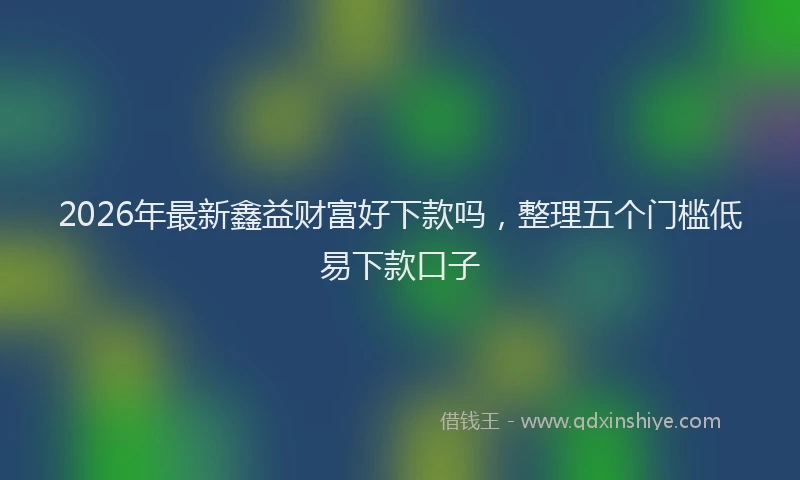 2026年最新鑫益财富好下款吗，整理五个门槛低易下款口子