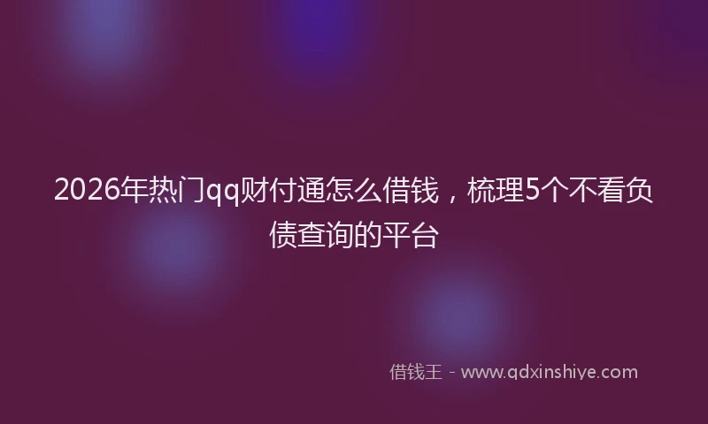 2026年热门qq财付通怎么借钱，梳理5个不看负债查询的平台