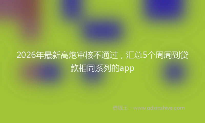2026年最新高炮审核不通过，汇总5个周周到贷款相同系列的app