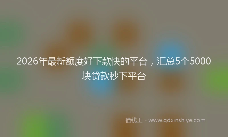 2026年最新额度好下款快的平台，汇总5个5000块贷款秒下平台