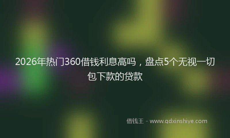 2026年热门360借钱利息高吗，盘点5个无视一切包下款的贷款